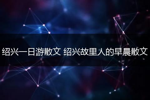 绍兴一日游散文 绍兴故里人的早晨散文