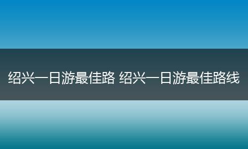 绍兴一日游最佳路 绍兴一日游最佳路线