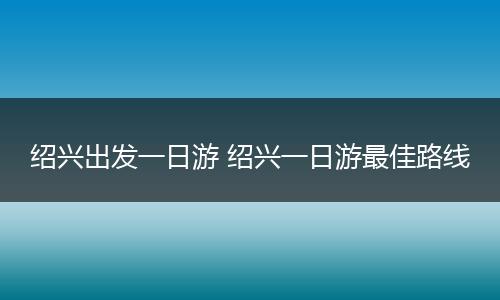 绍兴出发一日游 绍兴一日游最佳路线