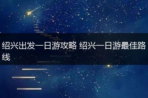 绍兴出发一日游攻略 绍兴一日游最佳路线