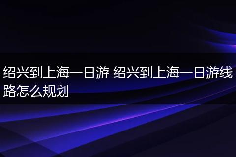 绍兴到上海一日游 绍兴到上海一日游线路怎么规划