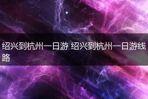 绍兴到杭州一日游 绍兴到杭州一日游线路