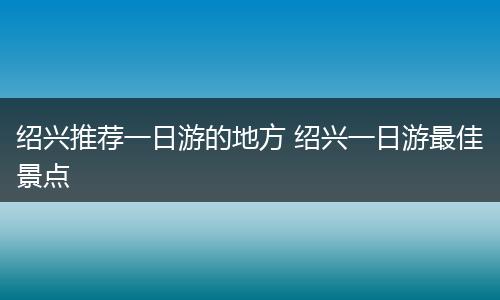 绍兴推荐一日游的地方 绍兴一日游最佳景点