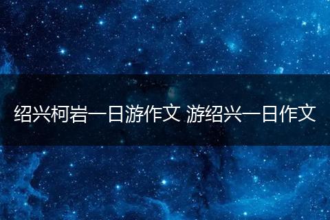绍兴柯岩一日游作文 游绍兴一日作文