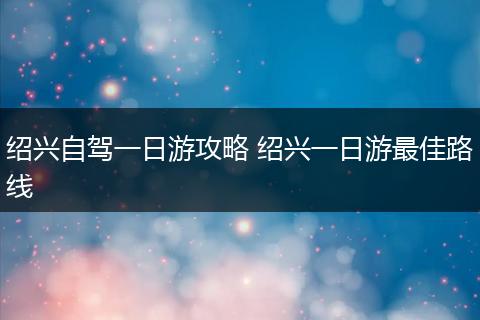 绍兴自驾一日游攻略 绍兴一日游最佳路线