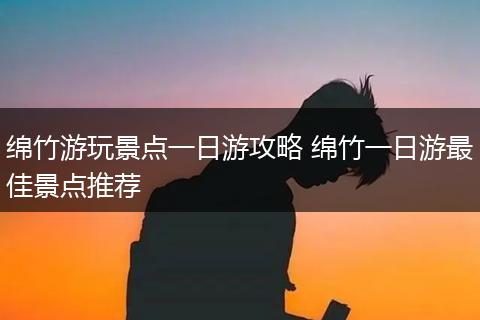 绵竹游玩景点一日游攻略 绵竹一日游最佳景点推荐