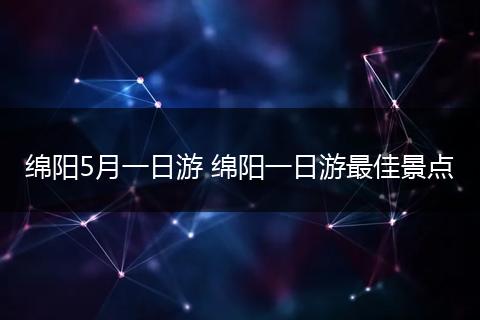 绵阳5月一日游 绵阳一日游最佳景点