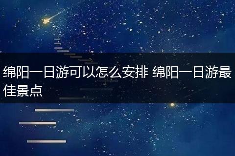 绵阳一日游可以怎么安排 绵阳一日游最佳景点