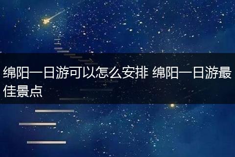 绵阳一日游可以怎么安排 绵阳一日游最佳景点