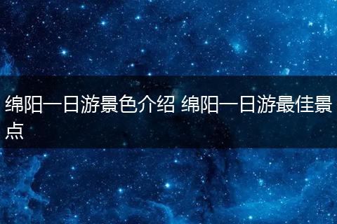 绵阳一日游景色介绍 绵阳一日游最佳景点