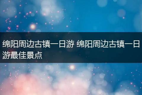 绵阳周边古镇一日游 绵阳周边古镇一日游最佳景点