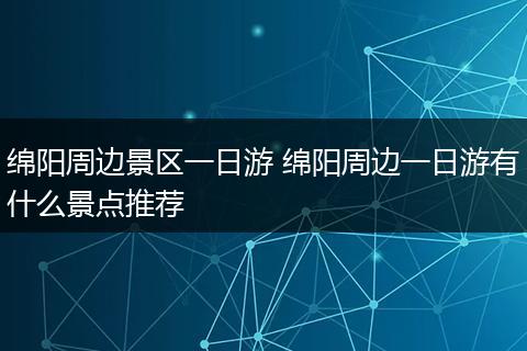 绵阳周边景区一日游 绵阳周边一日游有什么景点推荐