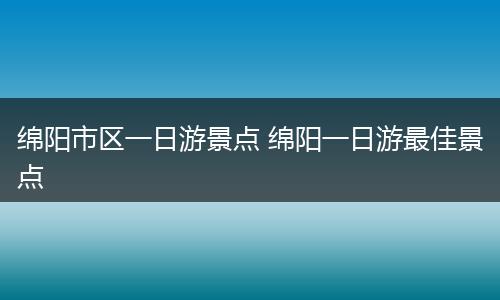 绵阳市区一日游景点 绵阳一日游最佳景点
