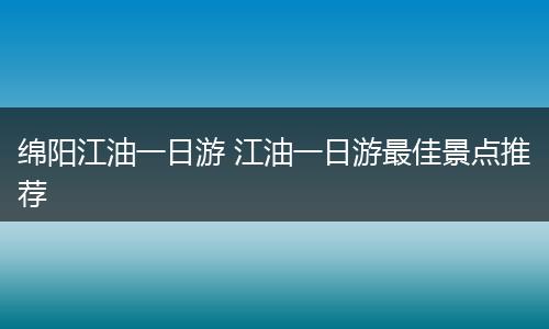 绵阳江油一日游 江油一日游最佳景点推荐