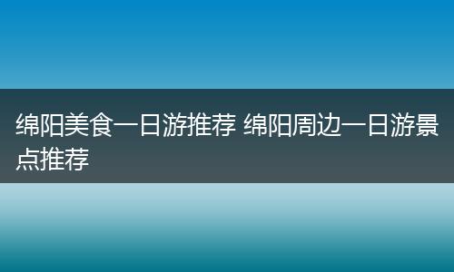 绵阳美食一日游推荐 绵阳周边一日游景点推荐