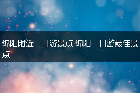 绵阳附近一日游景点 绵阳一日游最佳景点