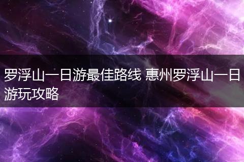 罗浮山一日游最佳路线 惠州罗浮山一日游玩攻略