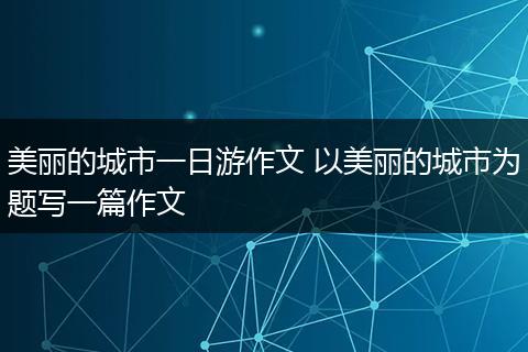 美丽的城市一日游作文 以美丽的城市为题写一篇作文
