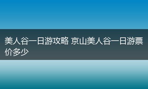 美人谷一日游攻略 京山美人谷一日游票价多少