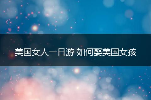 美国女人一日游 如何娶美国女孩