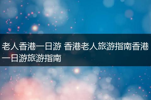 老人香港一日游 香港老人旅游指南香港一日游旅游指南