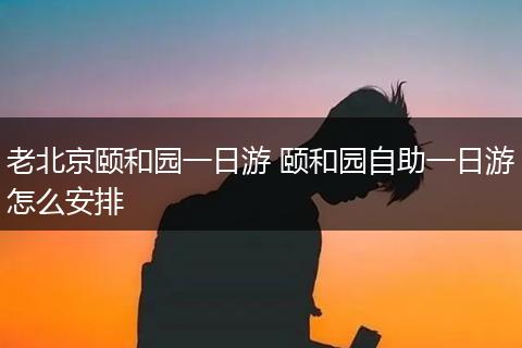 老北京颐和园一日游 颐和园自助一日游怎么安排