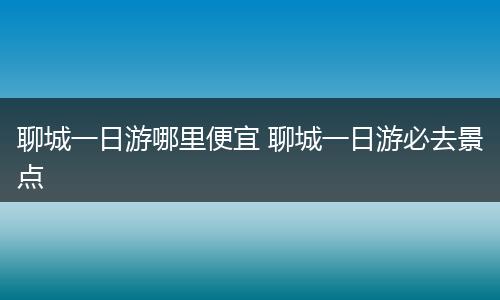 聊城一日游哪里便宜 聊城一日游必去景点