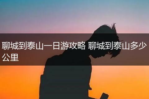 聊城到泰山一日游攻略 聊城到泰山多少公里