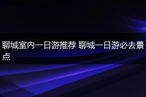 聊城室内一日游推荐 聊城一日游必去景点