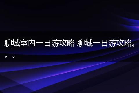 聊城室内一日游攻略 聊城一日游攻略。。。