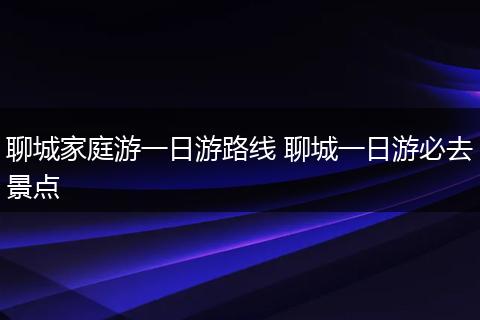 聊城家庭游一日游路线 聊城一日游必去景点