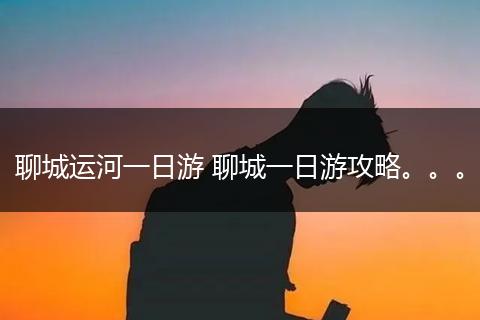 聊城运河一日游 聊城一日游攻略。。。
