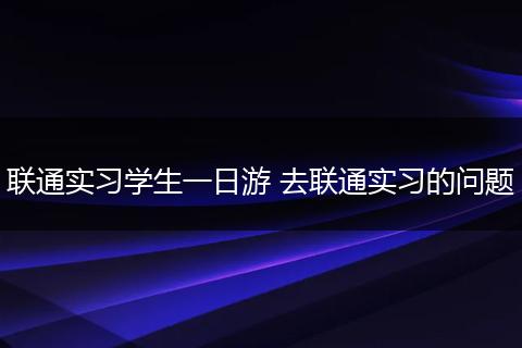 联通实习学生一日游 去联通实习的问题