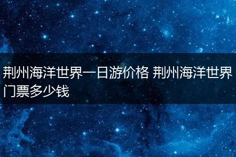 荆州海洋世界一日游价格 荆州海洋世界门票多少钱