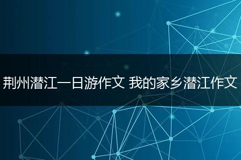 荆州潜江一日游作文 我的家乡潜江作文