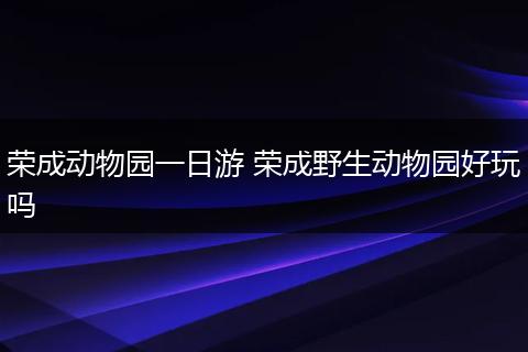 荣成动物园一日游 荣成野生动物园好玩吗