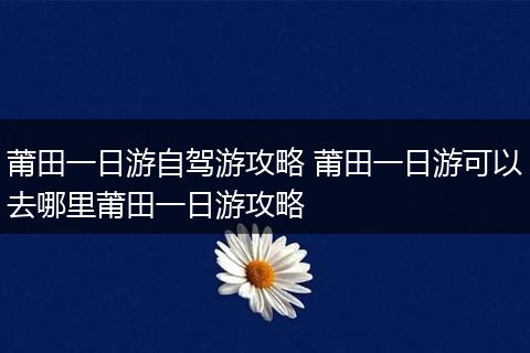 莆田一日游自驾游攻略 莆田一日游可以去哪里莆田一日游攻略
