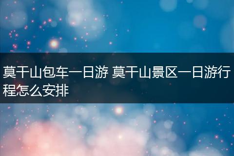 莫干山包车一日游 莫干山景区一日游行程怎么安排