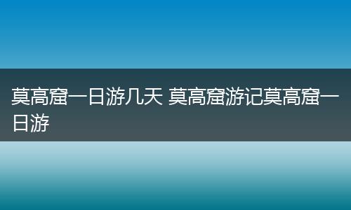 莫高窟一日游几天 莫高窟游记莫高窟一日游