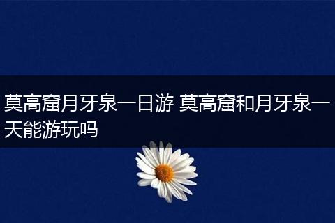 莫高窟月牙泉一日游 莫高窟和月牙泉一天能游玩吗