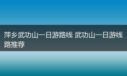 萍乡武功山一日游路线 武功山一日游线路推荐