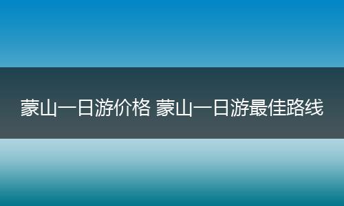 蒙山一日游价格 蒙山一日游最佳路线