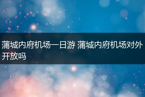蒲城内府机场一日游 蒲城内府机场对外开放吗