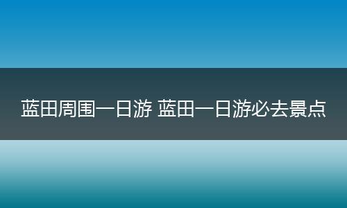蓝田周围一日游 蓝田一日游必去景点