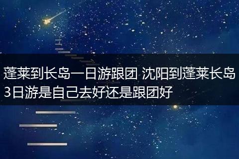 蓬莱到长岛一日游跟团 沈阳到蓬莱长岛3日游是自己去好还是跟团好