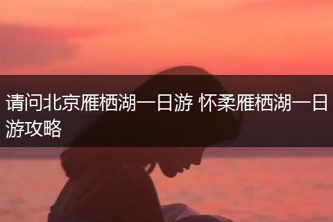 请问北京雁栖湖一日游 怀柔雁栖湖一日游攻略
