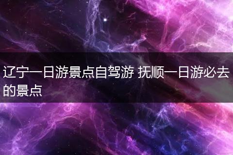 辽宁一日游景点自驾游 抚顺一日游必去的景点