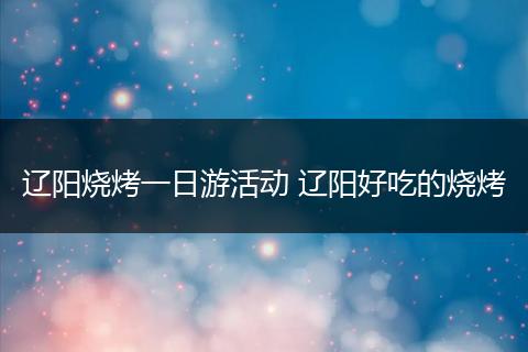 辽阳烧烤一日游活动 辽阳好吃的烧烤