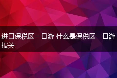 进口保税区一日游 什么是保税区一日游报关