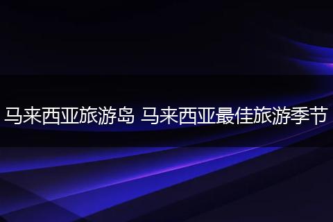 马来西亚旅游岛 马来西亚最佳旅游季节